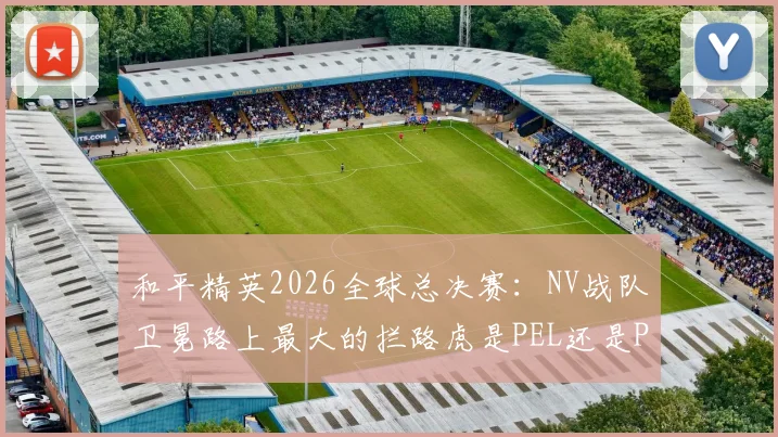 和平精英2026全球总决赛:NV战队卫冕路上最大的拦路虎是PEL还是PMPL?