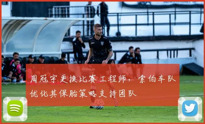 周冠宇更换比赛工程师,索伯车队优化其保胎策略支持团队