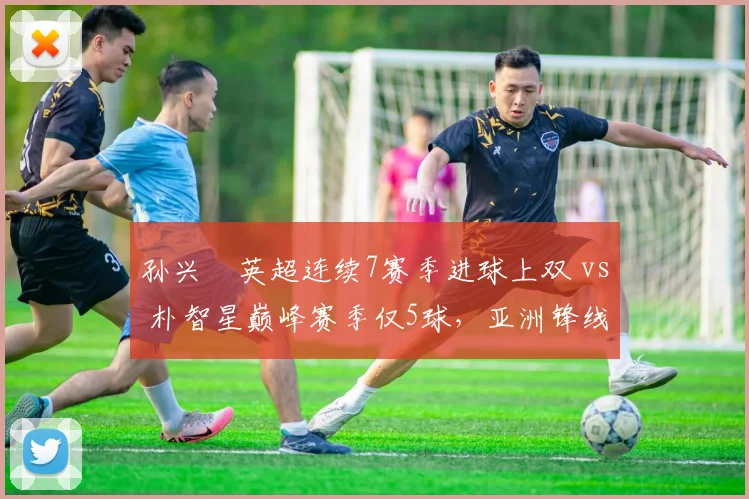 孙兴慜英超连续7赛季进球上双 vs 朴智星巅峰赛季仅5球,亚洲锋线标杆演变