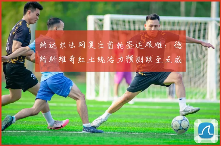 纳达尔法网复出首轮签运艰难,德约科维奇红土统治力预测跌至五成