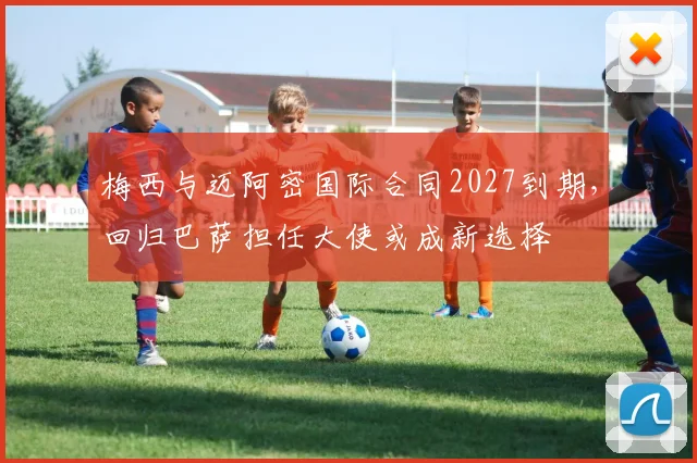 梅西与迈阿密国际合同2027到期,回归巴萨担任大使或成新选择