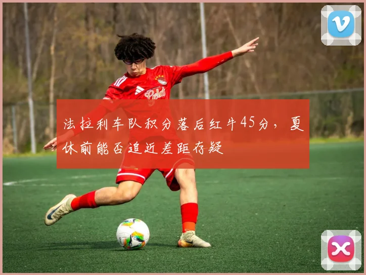 法拉利车队积分落后红牛45分，夏休前能否追近差距存疑