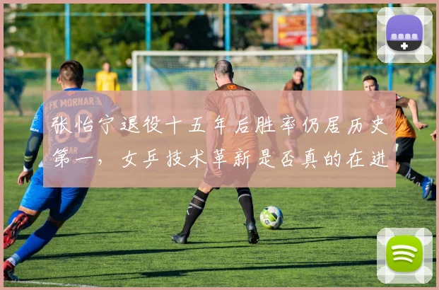 张怡宁退役十五年后胜率仍居历史第一,女乒技术革新是否真的在进步?