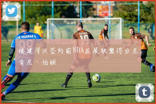 福建浔兴签约前NBA发展联盟得分王肯尼·伯顿