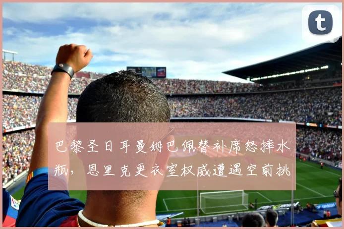 巴黎圣日耳曼姆巴佩替补席怒摔水瓶，恩里克更衣室权威遭遇空前挑战？